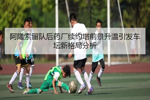 阿隆索留队后药厂续约塔前景升温引发车坛新格局分析
