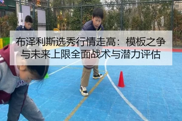 布泽利斯选秀行情走高：模板之争与未来上限全面战术与潜力评估