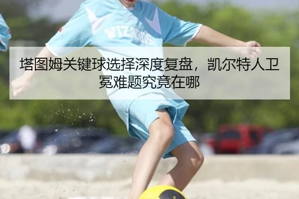 塔图姆关键球选择深度复盘，凯尔特人卫冕难题究竟在哪